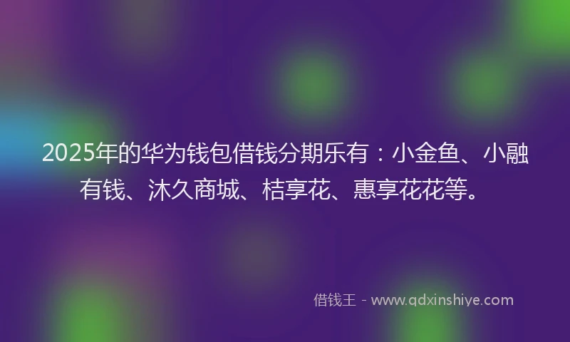 2025年的华为钱包借钱分期乐有：小金鱼、小融有钱、沐久商城、桔享花、惠享花花等。