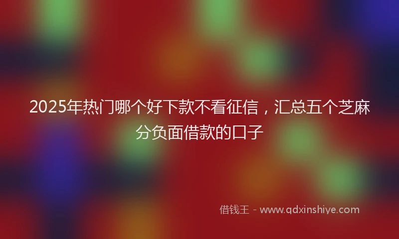 2025年热门哪个好下款不看征信，汇总五个芝麻分负面借款的口子