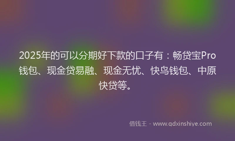 2025年的可以分期好下款的口子有：畅贷宝Pro钱包、现金贷易融、现金无忧、快鸟钱包、中原快贷等。