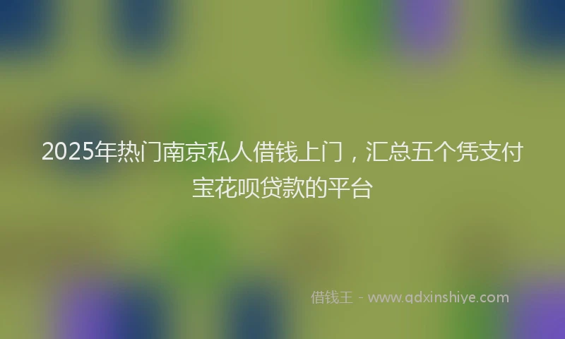 2025年热门南京私人借钱上门，汇总五个凭支付宝花呗贷款的平台