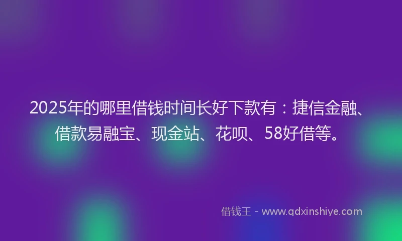 2025年的哪里借钱时间长好下款有：捷信金融、借款易融宝、现金站、花呗、58好借等。
