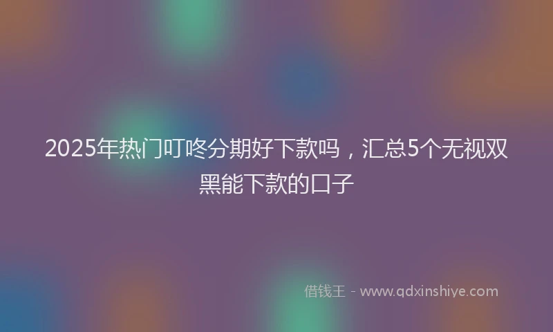2025年热门叮咚分期好下款吗，汇总5个无视双黑能下款的口子
