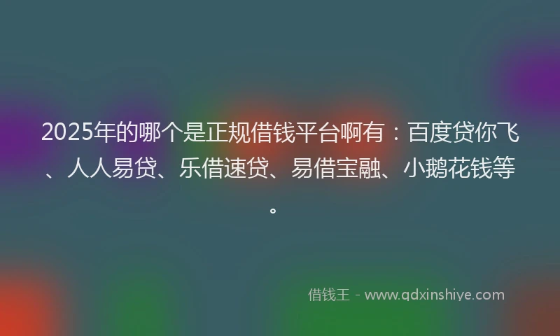 2025年的哪个是正规借钱平台啊有：百度贷你飞、人人易贷、乐借速贷、易借宝融、小鹅花钱等。