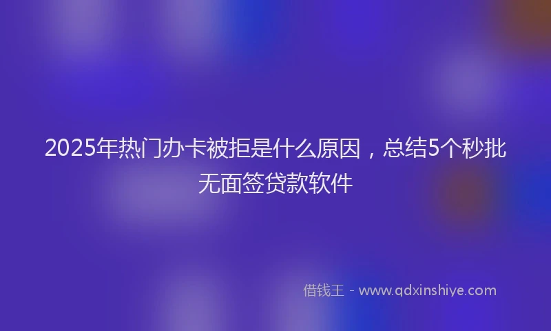 2025年热门办卡被拒是什么原因，总结5个秒批无面签贷款软件