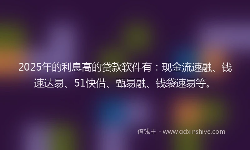 2025年的利息高的贷款软件有：现金流速融、钱速达易、51快借、甄易融、钱袋速易等。