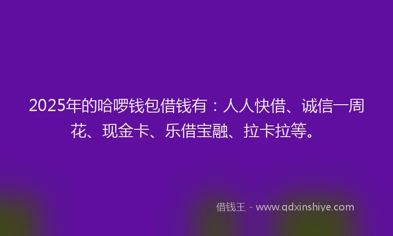 2025年的哈啰钱包借钱有：人人快借、诚信一周花、现金卡、乐借宝融、拉卡拉等。