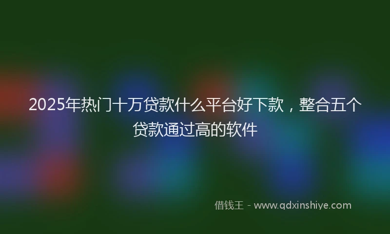 2025年热门十万贷款什么平台好下款，整合五个贷款通过高的软件