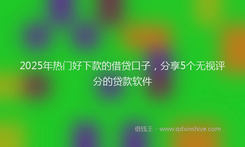 2025年热门好下款的借贷口子，分享5个无视评分的贷款软件