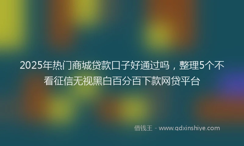 2025年热门商城贷款口子好通过吗，整理5个不看征信无视黑白百分百下款网贷平台
