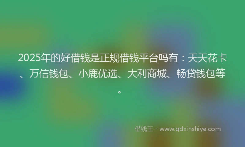 2025年的好借钱是正规借钱平台吗有：天天花卡、万信钱包、小鹿优选、大利商城、畅贷钱包等。