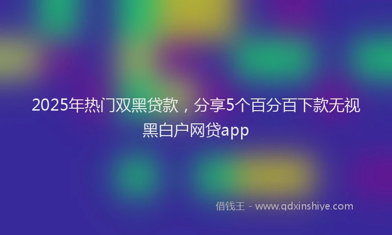 2025年热门双黑贷款，分享5个百分百下款无视黑白户网贷app