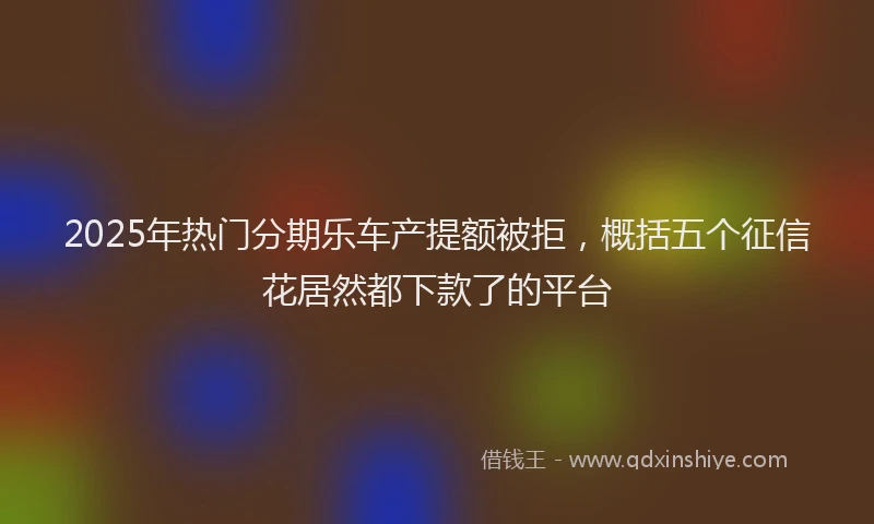 2025年热门分期乐车产提额被拒，概括五个征信花居然都下款了的平台