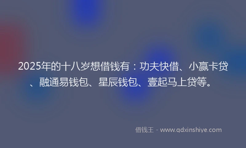 2025年的十八岁想借钱有：功夫快借、小赢卡贷、融通易钱包、星辰钱包、壹起马上贷等。