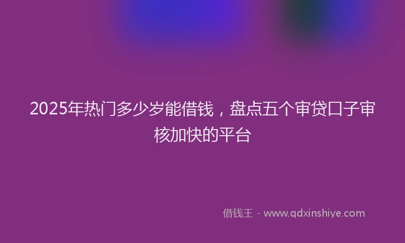 2025年热门多少岁能借钱，盘点五个审贷口子审核加快的平台