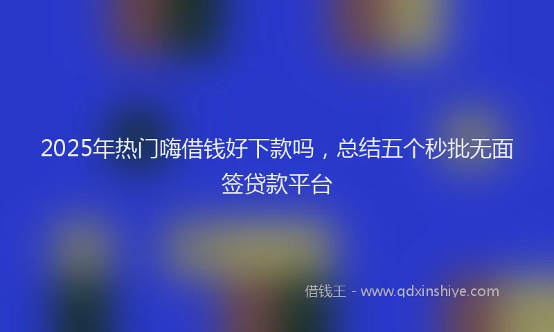2025年热门嗨借钱好下款吗，总结五个秒批无面签贷款平台