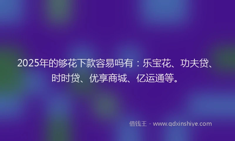 2025年的够花下款容易吗有：乐宝花、功夫贷、时时贷、优享商城、亿运通等。