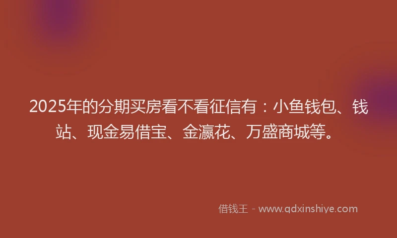 2025年的分期买房看不看征信有：小鱼钱包、钱站、现金易借宝、金瀛花、万盛商城等。