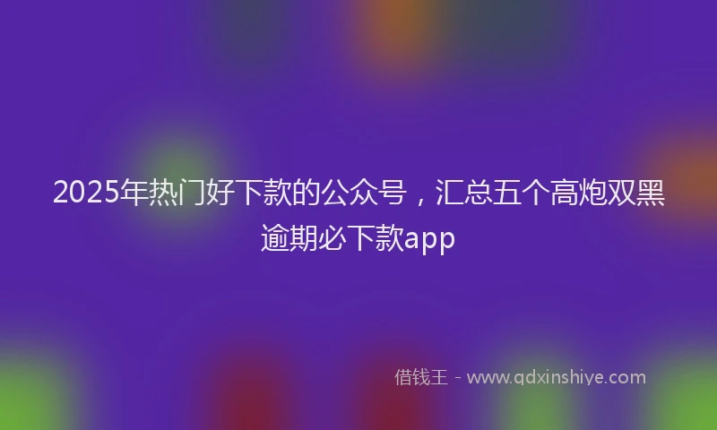 2025年热门好下款的公众号，汇总五个高炮双黑逾期必下款app
