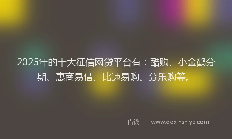 2025年的十大征信网贷平台有：酷购、小金鹤分期、惠商易借、比速易购、分乐购等。