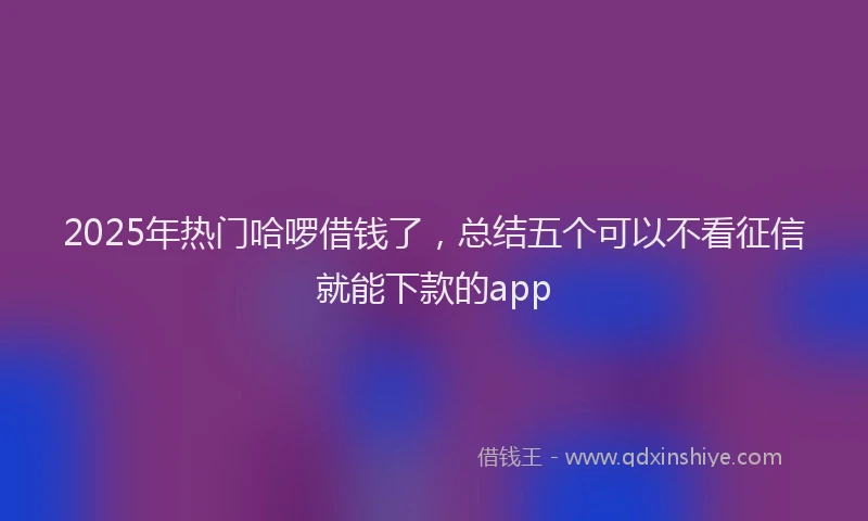 2025年热门哈啰借钱了，总结五个可以不看征信就能下款的app