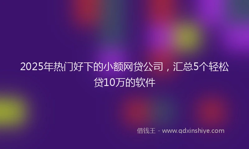 2025年热门好下的小额网贷公司，汇总5个轻松贷10万的软件