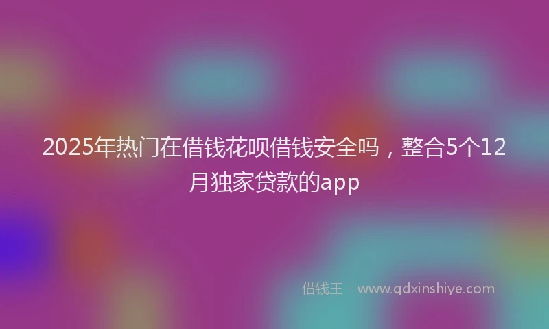 2025年热门在借钱花呗借钱安全吗，整合5个12月独家贷款的app