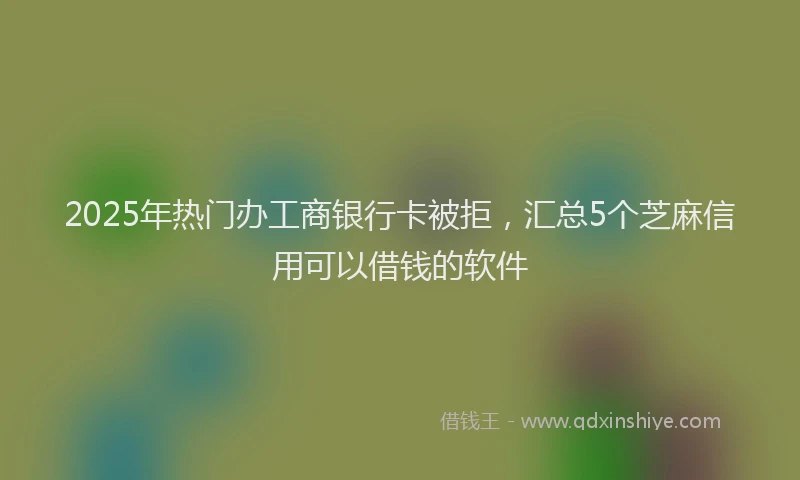2025年热门办工商银行卡被拒，汇总5个芝麻信用可以借钱的软件