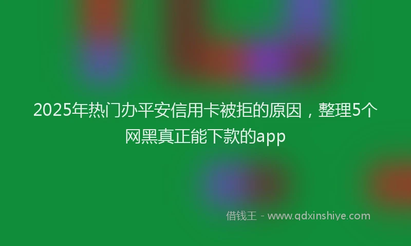 2025年热门办平安信用卡被拒的原因，整理5个网黑真正能下款的app