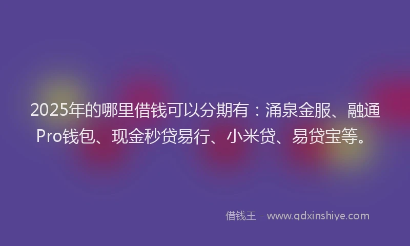 2025年的哪里借钱可以分期有：涌泉金服、融通Pro钱包、现金秒贷易行、小米贷、易贷宝等。