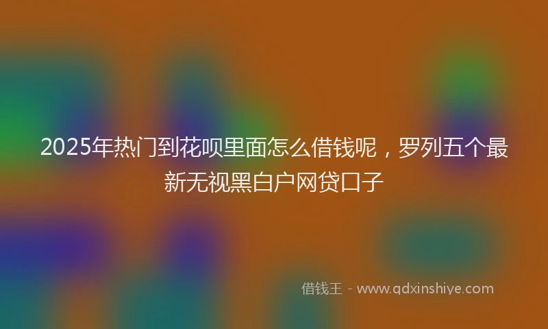 2025年热门到花呗里面怎么借钱呢，罗列五个最新无视黑白户网贷口子