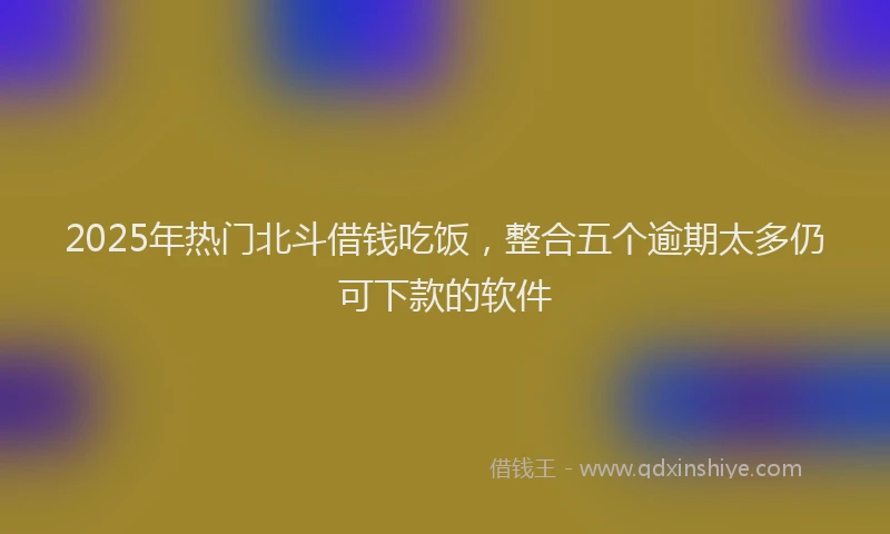 2025年热门北斗借钱吃饭，整合五个逾期太多仍可下款的软件