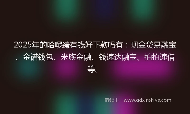 2025年的哈啰臻有钱好下款吗有：现金贷易融宝、金诺钱包、米族金融、钱速达融宝、拍拍速借等。