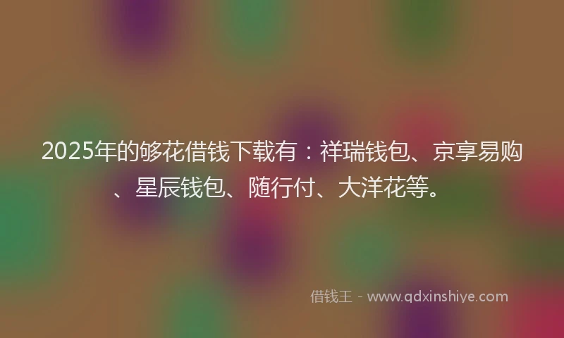 2025年的够花借钱下载有：祥瑞钱包、京享易购、星辰钱包、随行付、大洋花等。