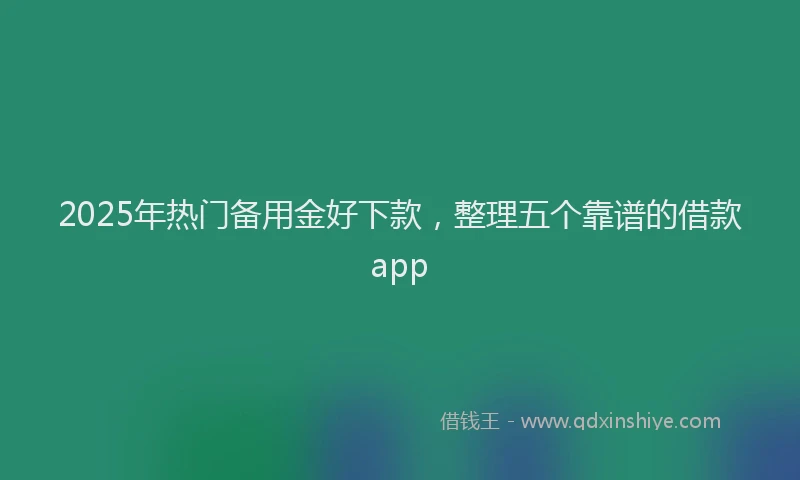 2025年热门备用金好下款，整理五个靠谱的借款app