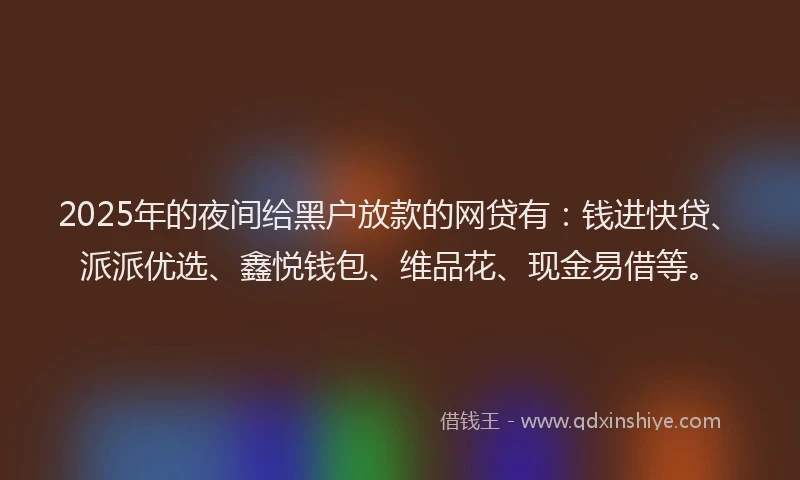 2025年的夜间给黑户放款的网贷有：钱进快贷、派派优选、鑫悦钱包、维品花、现金易借等。