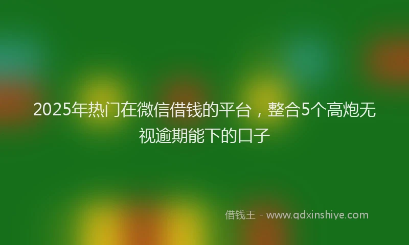 2025年热门在微信借钱的平台，整合5个高炮无视逾期能下的口子