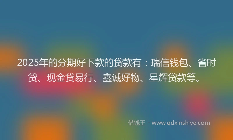 2025年的分期好下款的贷款有：瑞信钱包、省时贷、现金贷易行、鑫诚好物、星辉贷款等。
