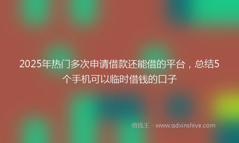 2025年热门多次申请借款还能借的平台，总结5个手机可以临时借钱的口子