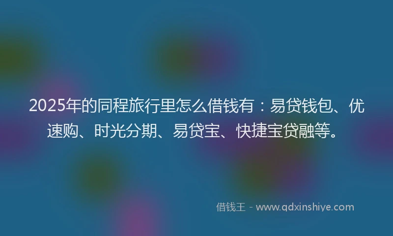 2025年的同程旅行里怎么借钱有：易贷钱包、优速购、时光分期、易贷宝、快捷宝贷融等。