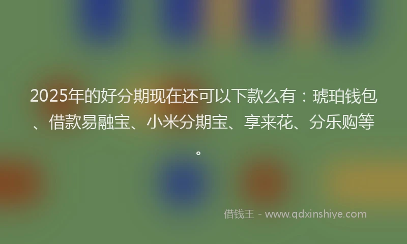 2025年的好分期现在还可以下款么有：琥珀钱包、借款易融宝、小米分期宝、享来花、分乐购等。