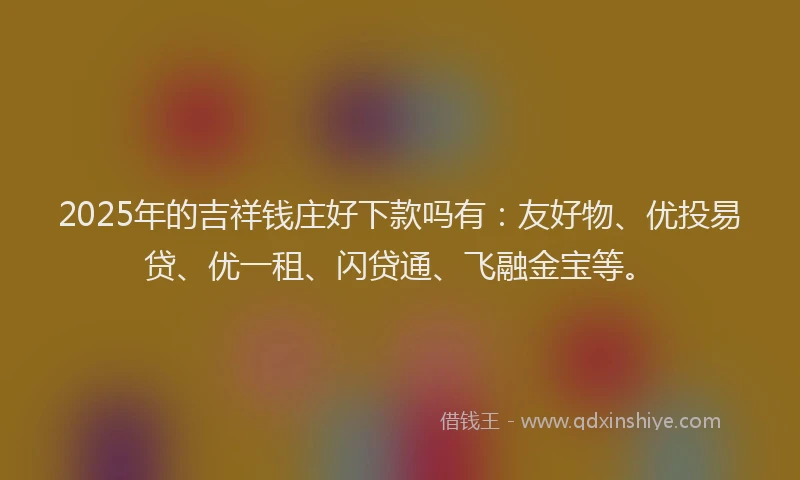 2025年的吉祥钱庄好下款吗有：友好物、优投易贷、优一租、闪贷通、飞融金宝等。