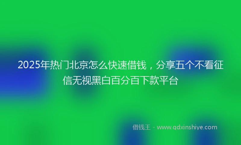 2025年热门北京怎么快速借钱，分享五个不看征信无视黑白百分百下款平台