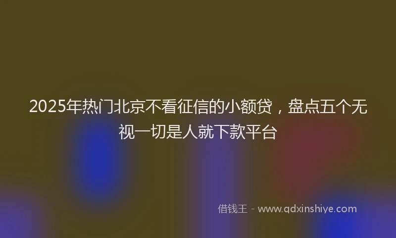 2025年热门北京不看征信的小额贷，盘点五个无视一切是人就下款平台