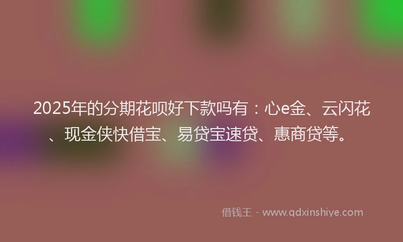 2025年的分期花呗好下款吗有：心e金、云闪花、现金侠快借宝、易贷宝速贷、惠商贷等。