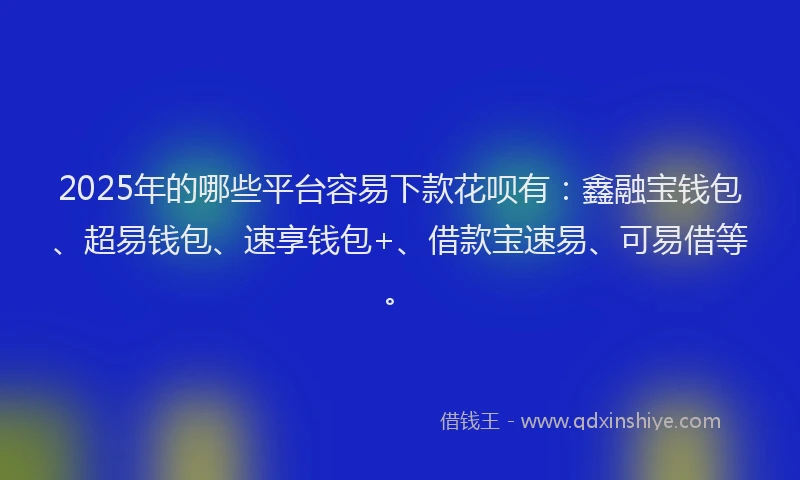 2025年的哪些平台容易下款花呗有：鑫融宝钱包、超易钱包、速享钱包+、借款宝速易、可易借等。