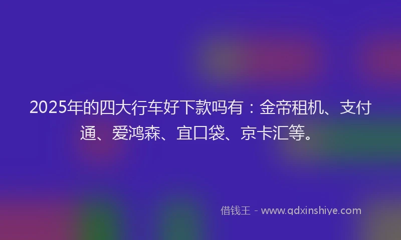 2025年的四大行车好下款吗有：金帝租机、支付通、爱鸿森、宜口袋、京卡汇等。
