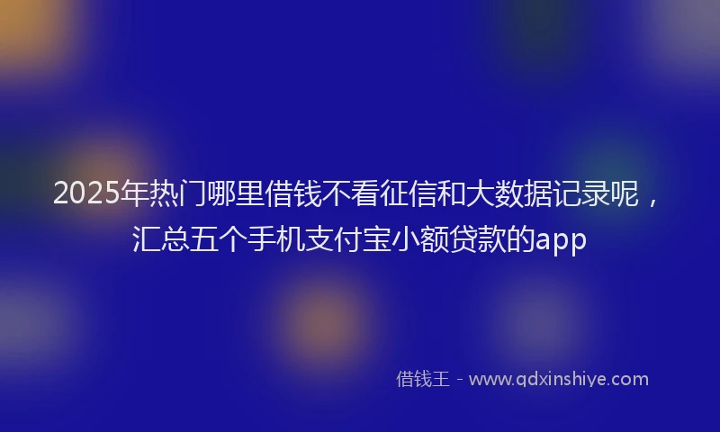 2025年热门哪里借钱不看征信和大数据记录呢，汇总五个手机支付宝小额贷款的app