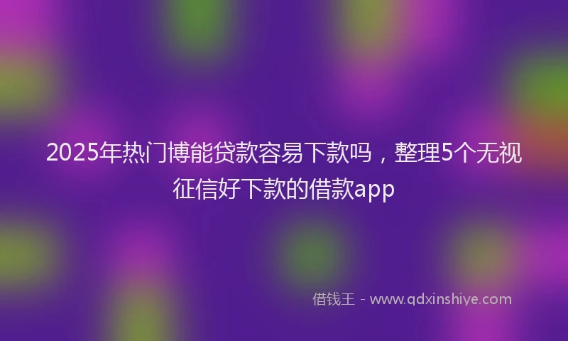 2025年热门博能贷款容易下款吗，整理5个无视征信好下款的借款app
