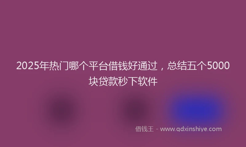 2025年热门哪个平台借钱好通过，总结五个5000块贷款秒下软件