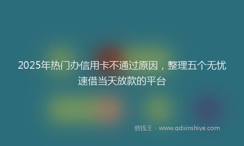 2025年热门办信用卡不通过原因，整理五个无忧速借当天放款的平台